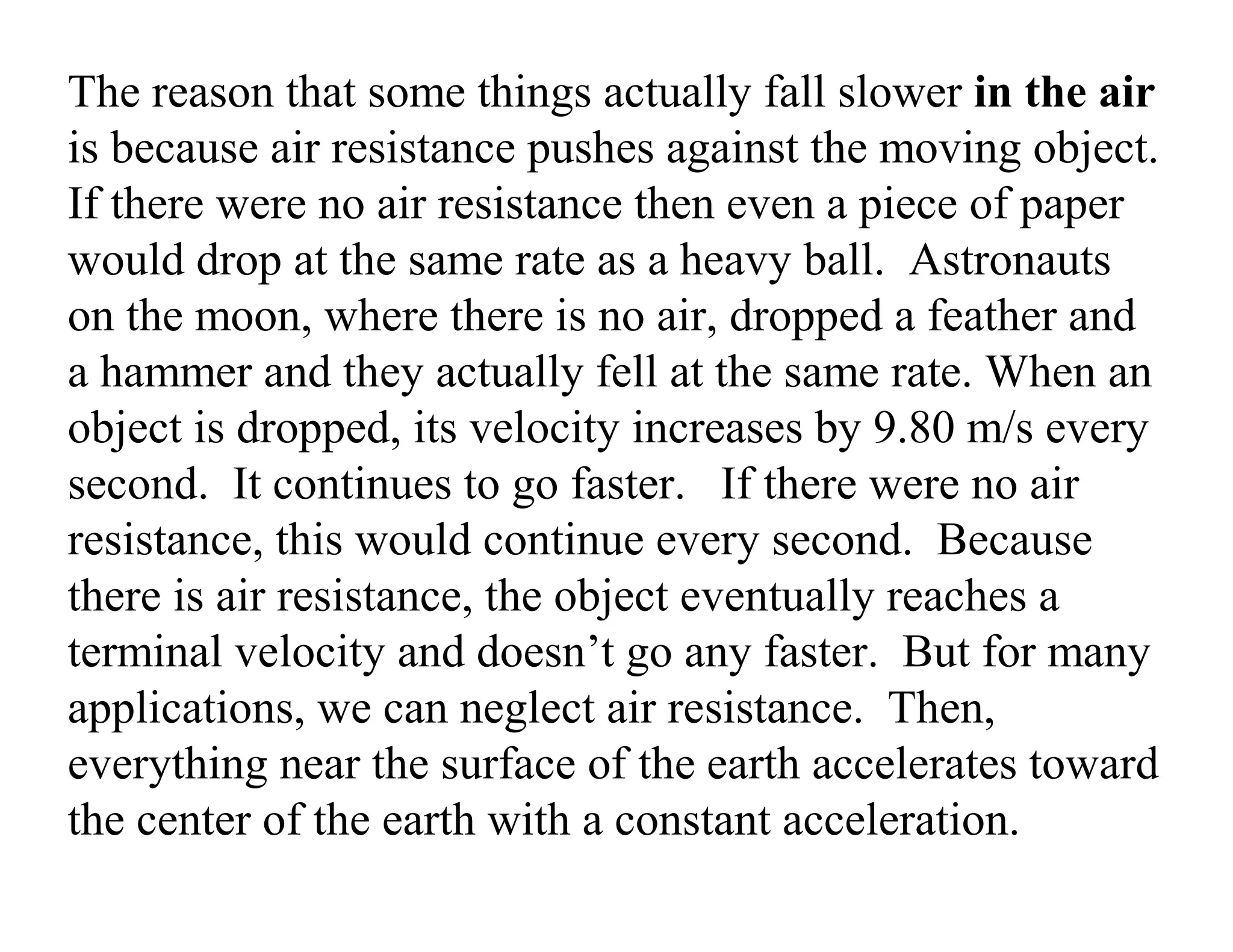 The reason that some things actually fall slower in the air
is because air resistance pushes against the moving object.
If there were no air resistance then even a piece of paper
would drop at the same rate as a heavy ball. Astronauts
on the moon, where there is no air, dropped a feather and
a hammer and they actually fell at the same rate. When an
object is dropped, its velocity increases by 9.80 m/s every
second. It continues to go faster. If there were no air
resistance, this would continue every second. Because
there is air resistance, the object eventually reaches a
terminal velocity and doesn’t go any faster. But for many
applications, we can neglect air resistance. Then,
everything near the surface of the earth accelerates toward
the center of the earth with a constant acceleration.
 
