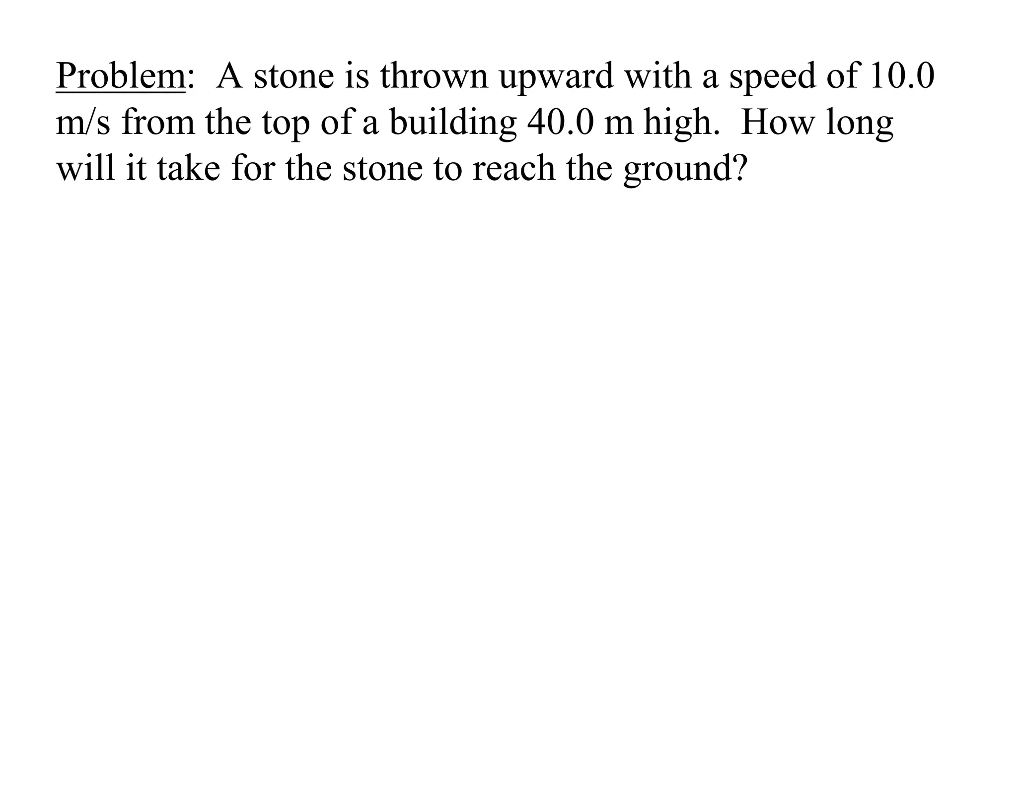 Problem: A stone is thrown upward with a speed of 10.0
m/s from the top of a building 40.0 m high. How long
will it take for the stone to reach the ground?
 