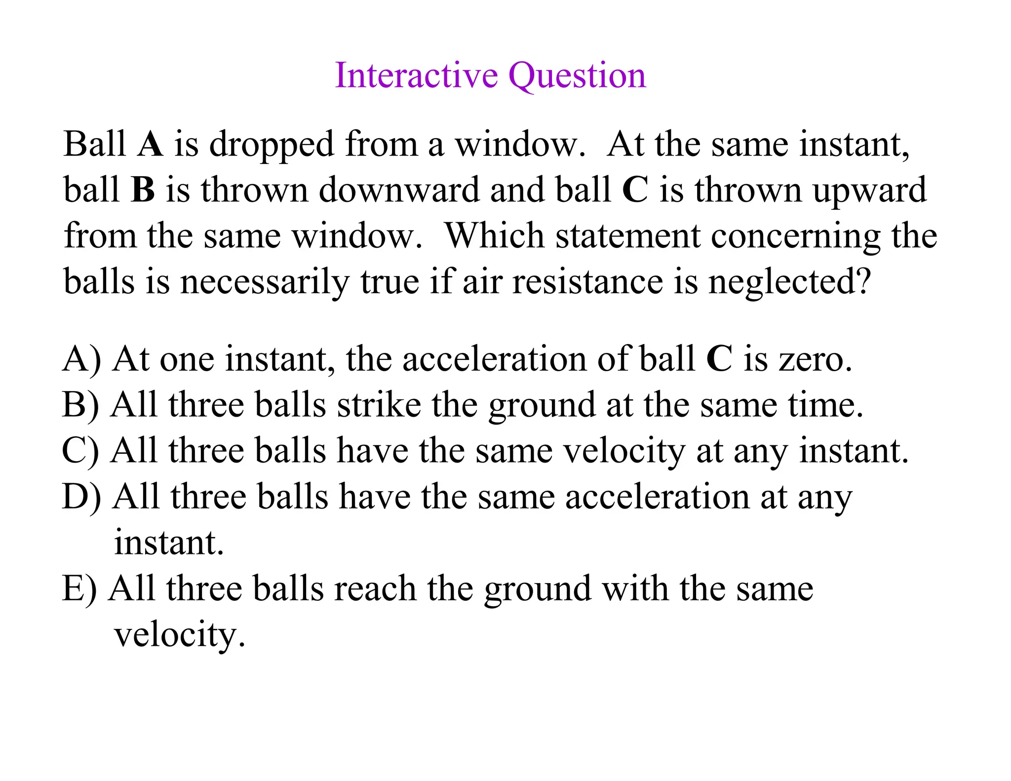 Ball A is dropped from a window. At the same instant,
ball B is thrown downward and ball C is thrown upward
from the same window. Which statement concerning the
balls is necessarily true if air resistance is neglected?
A) At one instant, the acceleration of ball C is zero.
B) All three balls strike the ground at the same time.
C) All three balls have the same velocity at any instant.
D) All three balls have the same acceleration at any
instant.
E) All three balls reach the ground with the same
velocity.
Interactive Question
 