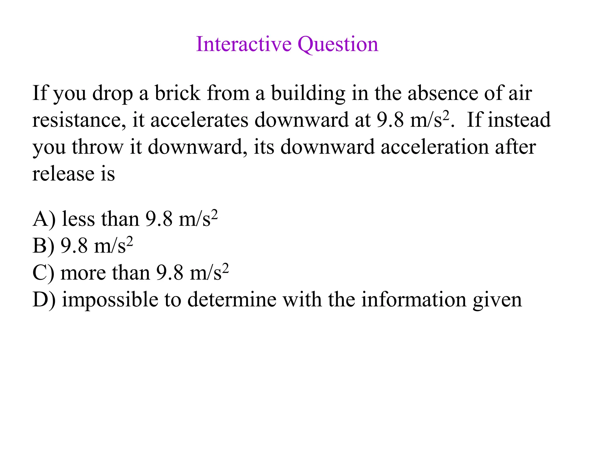 If you drop a brick from a building in the absence of air
resistance, it accelerates downward at 9.8 m/s2. If instead
you throw it downward, its downward acceleration after
release is
A) less than 9.8 m/s2
B) 9.8 m/s2
C) more than 9.8 m/s2
D) impossible to determine with the information given
Interactive Question
 