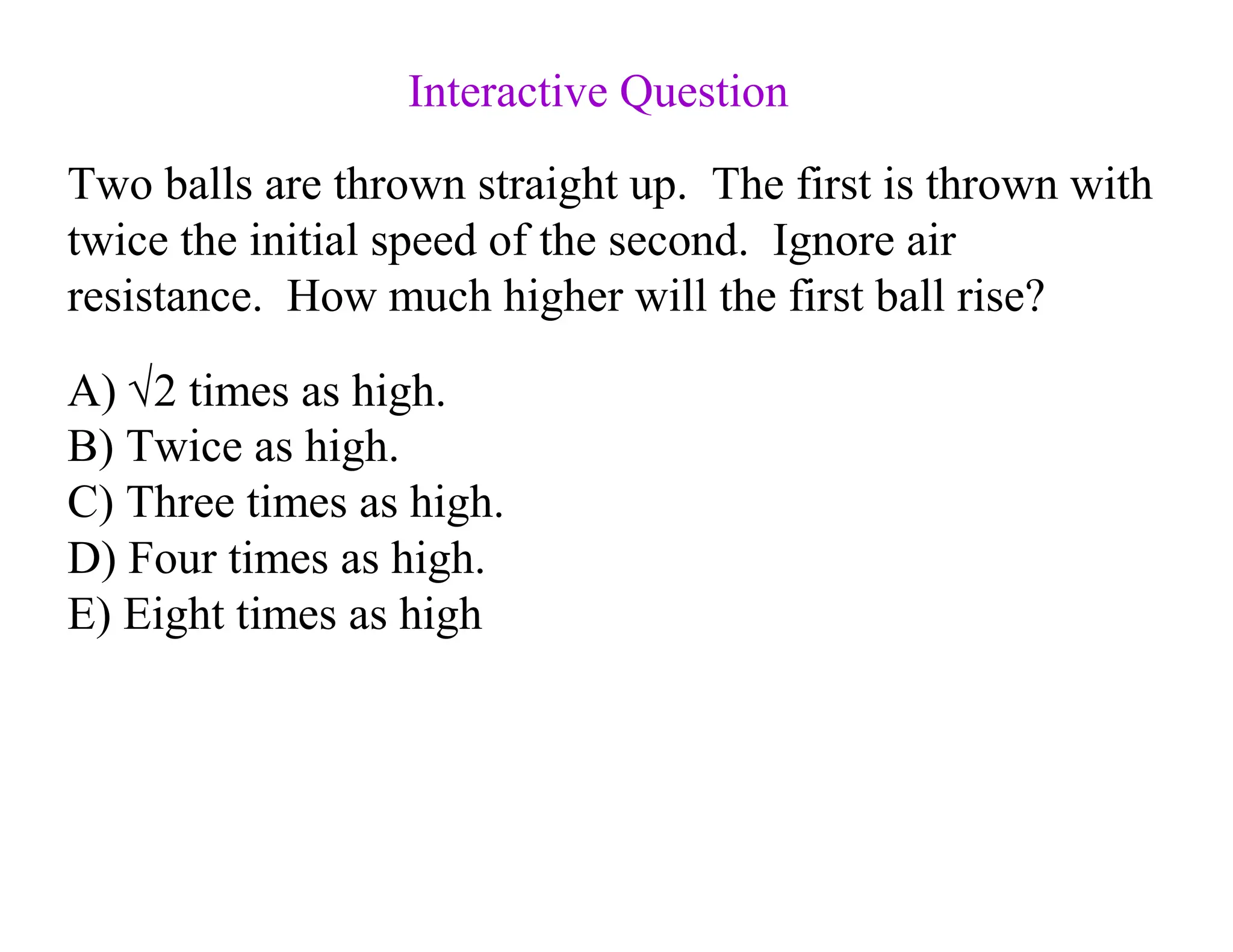 Two balls are thrown straight up. The first is thrown with
twice the initial speed of the second. Ignore air
resistance. How much higher will the first ball rise?
A) √2 times as high.
B) Twice as high.
C) Three times as high.
D) Four times as high.
E) Eight times as high
Interactive Question
 