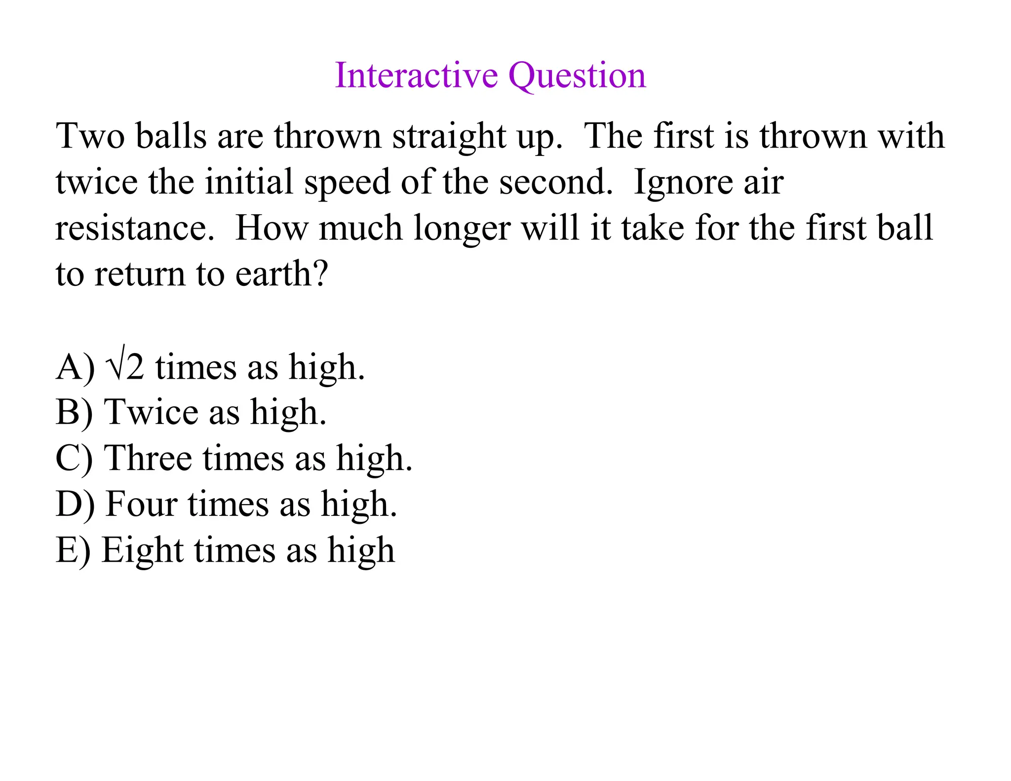 Two balls are thrown straight up. The first is thrown with
twice the initial speed of the second. Ignore air
resistance. How much longer will it take for the first ball
to return to earth?
A) √2 times as high.
B) Twice as high.
C) Three times as high.
D) Four times as high.
E) Eight times as high
Interactive Question
 
