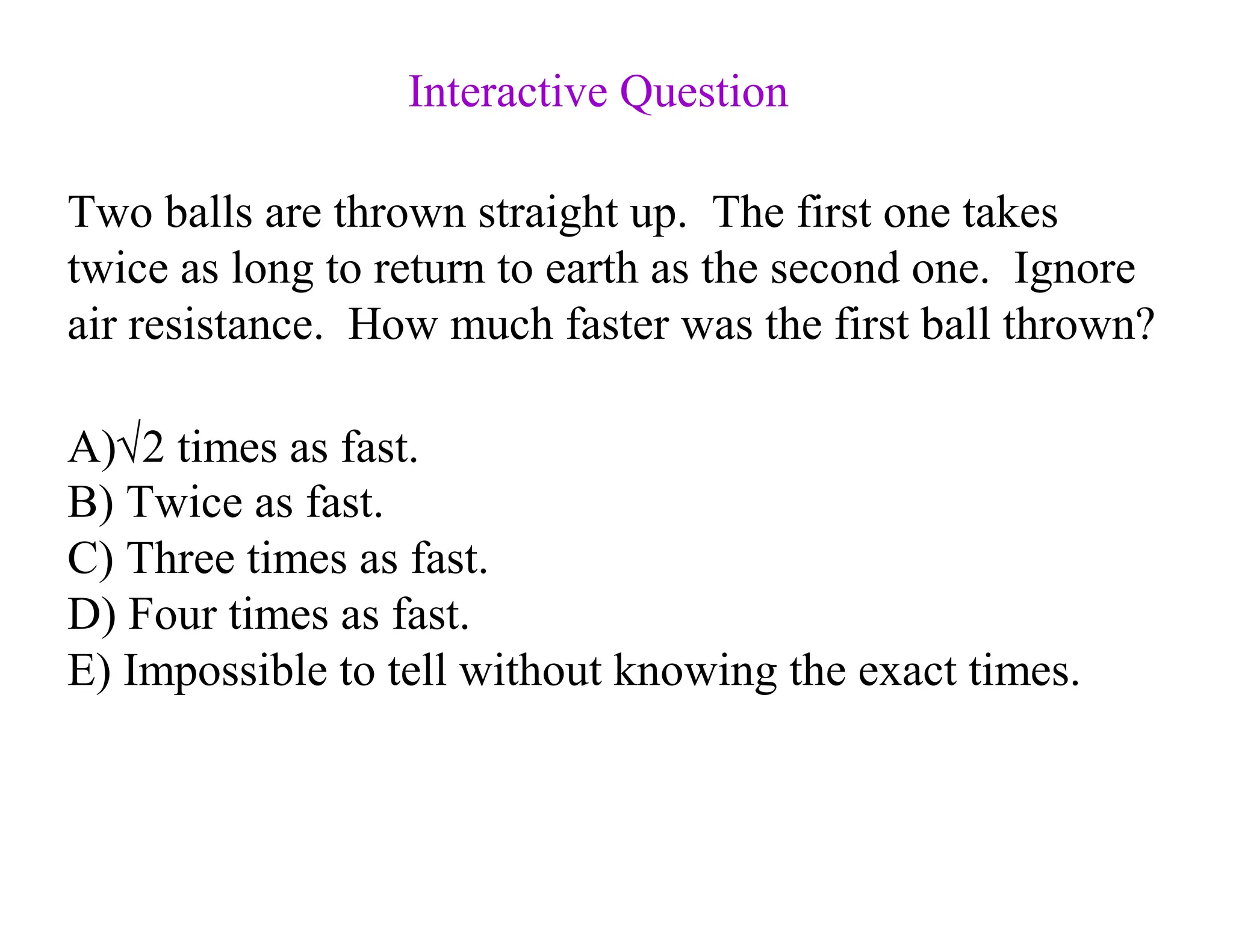 Two balls are thrown straight up. The first one takes
twice as long to return to earth as the second one. Ignore
air resistance. How much faster was the first ball thrown?
A)√2 times as fast.
B) Twice as fast.
C) Three times as fast.
D) Four times as fast.
E) Impossible to tell without knowing the exact times.
Interactive Question
 