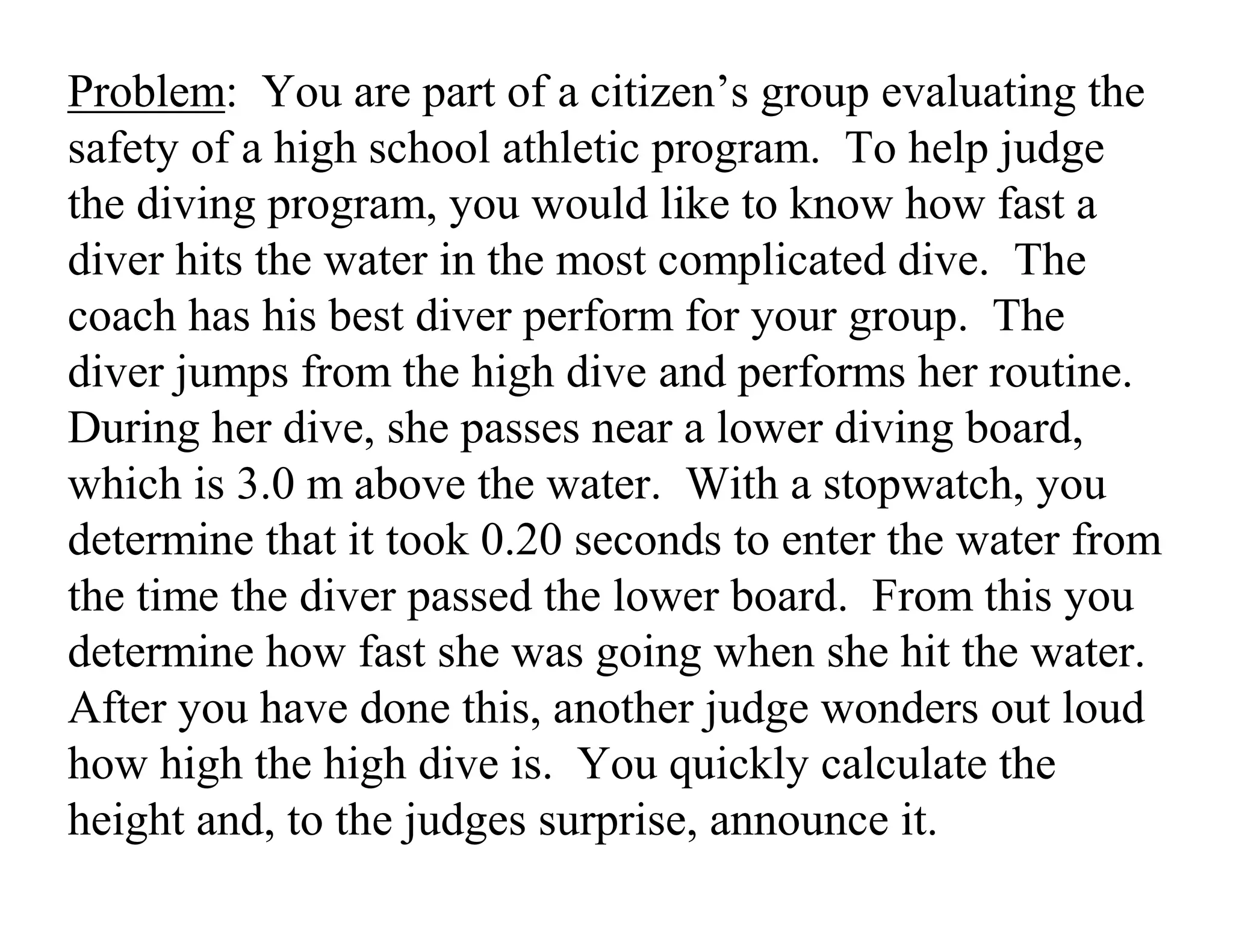 Problem: You are part of a citizen’s group evaluating the
safety of a high school athletic program. To help judge
the diving program, you would like to know how fast a
diver hits the water in the most complicated dive. The
coach has his best diver perform for your group. The
diver jumps from the high dive and performs her routine.
During her dive, she passes near a lower diving board,
which is 3.0 m above the water. With a stopwatch, you
determine that it took 0.20 seconds to enter the water from
the time the diver passed the lower board. From this you
determine how fast she was going when she hit the water.
After you have done this, another judge wonders out loud
how high the high dive is. You quickly calculate the
height and, to the judges surprise, announce it.
 