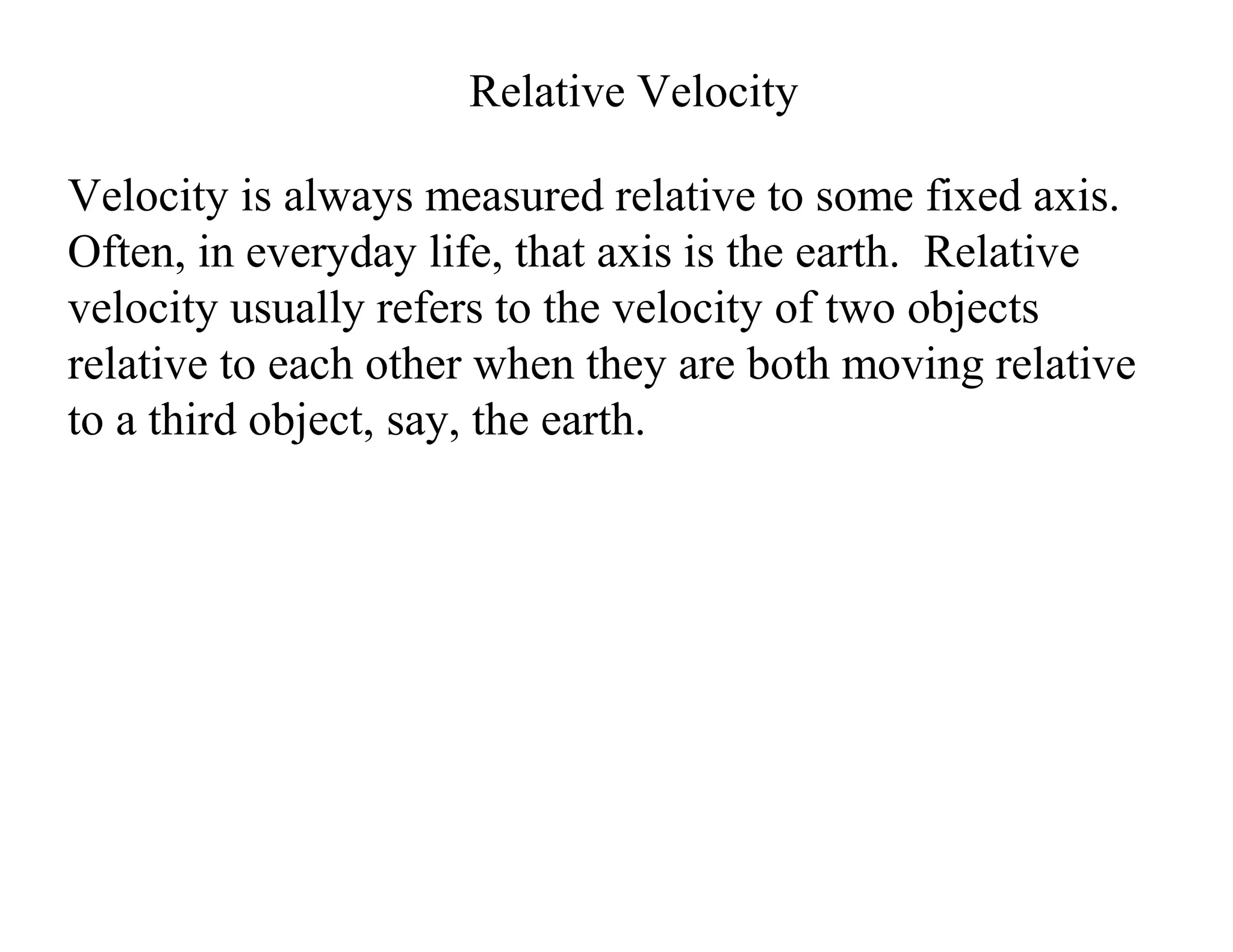 Relative Velocity
Velocity is always measured relative to some fixed axis.
Often, in everyday life, that axis is the earth. Relative
velocity usually refers to the velocity of two objects
relative to each other when they are both moving relative
to a third object, say, the earth.
 