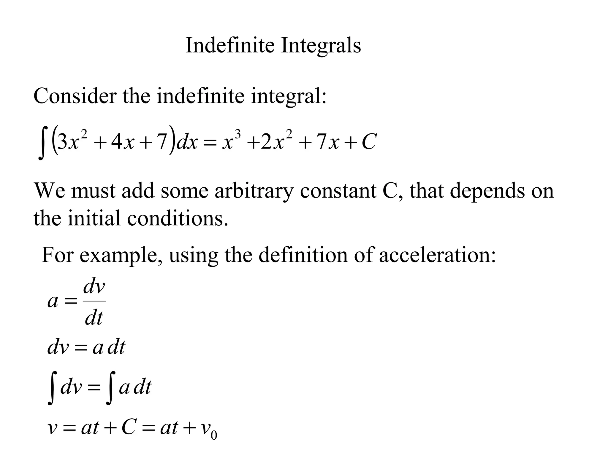 Indefinite Integrals
Consider the indefinite integral:
( ) C
x
x
x
dx
x
x +
+
+
=
+
+
∫ 7
2
7
4
3 2
3
2
We must add some arbitrary constant C, that depends on
the initial conditions.
For example, using the definition of acceleration:
0
v
at
C
at
v
dt
a
dv
dt
a
dv
dt
dv
a
+
=
+
=
=
=
=
∫
∫
 