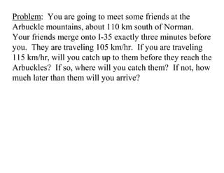 Problem: You are going to meet some friends at the
Arbuckle mountains, about 110 km south of Norman.
Your friends merge onto I-35 exactly three minutes before
you. They are traveling 105 km/hr. If you are traveling
115 km/hr, will you catch up to them before they reach the
Arbuckles? If so, where will you catch them? If not, how
much later than them will you arrive?
 