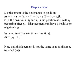 Displacement
Displacement is the net change in position:
∆r = r2 – r1 = (x2 – x1)i + (y2 – y1)j + (z2 – z1)k
r2 is the position at t2 and r1 is the position at t1 with t2
occurring after t1. Displacement can have a positive or
negative sign.
Note that displacement is not the same as total distance
traveled (|d|).
In one-dimension (rectilinear motion):
∆r = (x2 – x1)i
 
