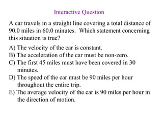 A) The velocity of the car is constant.
B) The acceleration of the car must be non-zero.
C) The first 45 miles must have been covered in 30
minutes.
D) The speed of the car must be 90 miles per hour
throughout the entire trip.
E) The average velocity of the car is 90 miles per hour in
the direction of motion.
A car travels in a straight line covering a total distance of
90.0 miles in 60.0 minutes. Which statement concerning
this situation is true?
Interactive Question
 