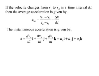 If the velocity changes from v1 to v2 in a time interval ∆t,
then the average acceleration is given by .
t
t
t ∆
∆
=
−
−
=
v
v
v
a
1
2
1
2
av
k
j
i
k
j
i
a z
y
x
z
y
x
a
a
a
dt
dv
dt
dv
dt
dv
+
+
=
+
= +
The instantaneous acceleration is given by,
 