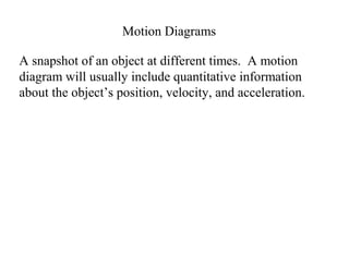Motion Diagrams
A snapshot of an object at different times. A motion
diagram will usually include quantitative information
about the object’s position, velocity, and acceleration.
 
