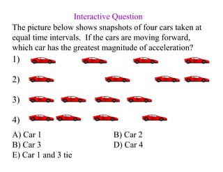The picture below shows snapshots of four cars taken at
equal time intervals. If the cars are moving forward,
which car has the greatest magnitude of acceleration?
A) Car 1 B) Car 2
B) Car 3 D) Car 4
E) Car 1 and 3 tie
1)
2)
3)
4)
Interactive Question
 