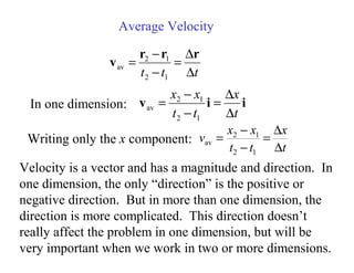 i
i
v
t
x
t
t
x
x
∆
∆
=
−
−
=
1
2
1
2
av
Average Velocity
Velocity is a vector and has a magnitude and direction. In
one dimension, the only “direction” is the positive or
negative direction. But in more than one dimension, the
direction is more complicated. This direction doesn’t
really affect the problem in one dimension, but will be
very important when we work in two or more dimensions.
t
t
t ∆
∆
=
−
−
=
r
r
r
v
1
2
1
2
av
In one dimension:
Writing only the x component:
t
x
t
t
x
x
v
∆
∆
=
−
−
=
1
2
1
2
av
 