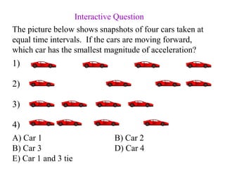 The picture below shows snapshots of four cars taken at
equal time intervals. If the cars are moving forward,
which car has the smallest magnitude of acceleration?
A) Car 1 B) Car 2
B) Car 3 D) Car 4
E) Car 1 and 3 tie
1)
2)
3)
4)
Interactive Question
 