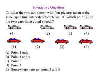 Consider the two cars shown with four pictures taken at the
same equal time intervals for each car. At which point(s) do
the two cars have equal speeds?
A) Point 1 only
B) Point 1 and 4
C) Point 2
D) Point 3
E) Somewhere between point 2 and 3
Interactive Question
(1) (2) (3) (4)
(1) (2) (3) (4)
 