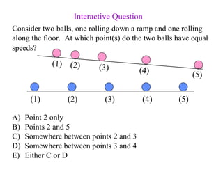 Consider two balls, one rolling down a ramp and one rolling
along the floor. At which point(s) do the two balls have equal
speeds?
A) Point 2 only
B) Points 2 and 5
C) Somewhere between points 2 and 3
D) Somewhere between points 3 and 4
E) Either C or D
Interactive Question
(1) (2) (3) (4) (5)
(1) (2) (3) (4) (5)
 