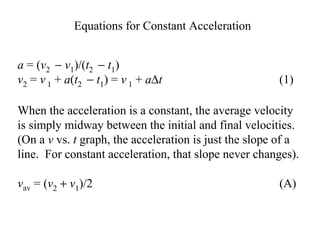a = (v2 − v1)/(t2 − t1)
v2 = v 1 + a(t2 − t1) = v 1 + a∆t (1)
Equations for Constant Acceleration
When the acceleration is a constant, the average velocity
is simply midway between the initial and final velocities.
(On a v vs. t graph, the acceleration is just the slope of a
line. For constant acceleration, that slope never changes).
vav = (v2 + v1)/2 (A)
 