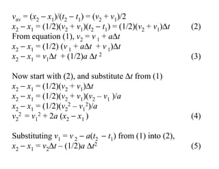 vav = (x2 − x1)/(t2 − t1) = (v2 + v1)/2
x2 − x1 = (1/2)(v2 + v1)(t2 − t1) = (1/2)(v2 + v1)∆t (2)
From equation (1), v2 = v 1 + a∆t
x2 − x1 = (1/2) (v 1 + a∆t + v 1)∆t
x2 − x1 = v1∆t + (1/2)a ∆t 2 (3)
Now start with (2), and substitute ∆t from (1)
x2 − x1 = (1/2)(v2 + v1)∆t
x2 − x1 = (1/2)(v2 + v1)(v2 – v1 )/a
x2 − x1 = (1/2)(v2
2 – v1
2)/a
v2
2 = v1
2 + 2a (x2 − x1 ) (4)
Substituting v1 = v 2 − a(t2 − t1) from (1) into (2),
x2 − x1 = v2∆t – (1/2)a ∆t2 (5)
 