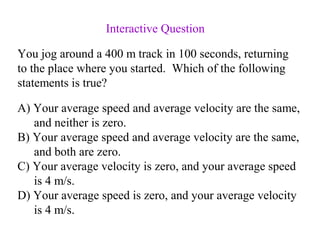 A) Your average speed and average velocity are the same,
and neither is zero.
B) Your average speed and average velocity are the same,
and both are zero.
C) Your average velocity is zero, and your average speed
is 4 m/s.
D) Your average speed is zero, and your average velocity
is 4 m/s.
You jog around a 400 m track in 100 seconds, returning
to the place where you started. Which of the following
statements is true?
Interactive Question
 