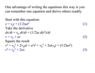 One advantage of writing the equations this way is you
can remember one equation and derive others readily
Start with this equation:
x = v0t + (1/2)at2 (1)
Take the derivative
dx/dt = v0 dt/dt + (1/2)a d(t2)/dt
v = v0 + at (2)
Square the result
v2 = v0
2 + 2v0at + a2t2 = v0
2 + 2a(v0t + (1/2)at2)
v2 = v0
2 + 2ax (3)
 