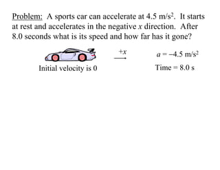 Problem: A sports car can accelerate at 4.5 m/s2. It starts
at rest and accelerates in the negative x direction. After
8.0 seconds what is its speed and how far has it gone?
a = −4.5 m/s2
Time = 8.0 s
+x
Initial velocity is 0
 