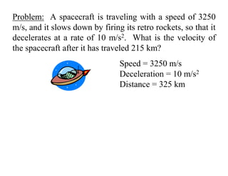 Problem: A spacecraft is traveling with a speed of 3250
m/s, and it slows down by firing its retro rockets, so that it
decelerates at a rate of 10 m/s2. What is the velocity of
the spacecraft after it has traveled 215 km?
Speed = 3250 m/s
Deceleration = 10 m/s2
Distance = 325 km
 