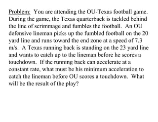 Problem: You are attending the OU-Texas football game.
During the game, the Texas quarterback is tackled behind
the line of scrimmage and fumbles the football. An OU
defensive lineman picks up the fumbled football on the 20
yard line and runs toward the end zone at a speed of 7.3
m/s. A Texas running back is standing on the 23 yard line
and wants to catch up to the lineman before he scores a
touchdown. If the running back can accelerate at a
constant rate, what must be his minimum acceleration to
catch the lineman before OU scores a touchdown. What
will be the result of the play?
 