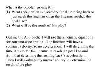 What is the problem asking for:
(1) What acceleration is necessary for the running back to
just catch the lineman when the lineman reaches the
goal line?
(2) What will be the result of this play?
Outline the Approach: I will use the kinematic equations
for constant acceleration. The lineman will have a
constant velocity, so no acceleration. I will determine the
time it takes for the lineman to reach the goal line and
from that determine the running back’s acceleration.
Then I will evaluate my answer and try to determine the
result of the play.
 