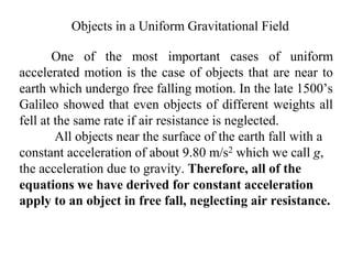 One of the most important cases of uniform
accelerated motion is the case of objects that are near to
earth which undergo free falling motion. In the late 1500’s
Galileo showed that even objects of different weights all
fell at the same rate if air resistance is neglected.
All objects near the surface of the earth fall with a
constant acceleration of about 9.80 m/s2 which we call g,
the acceleration due to gravity. Therefore, all of the
equations we have derived for constant acceleration
apply to an object in free fall, neglecting air resistance.
Objects in a Uniform Gravitational Field
 