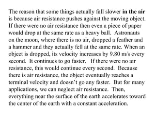 The reason that some things actually fall slower in the air
is because air resistance pushes against the moving object.
If there were no air resistance then even a piece of paper
would drop at the same rate as a heavy ball. Astronauts
on the moon, where there is no air, dropped a feather and
a hammer and they actually fell at the same rate. When an
object is dropped, its velocity increases by 9.80 m/s every
second. It continues to go faster. If there were no air
resistance, this would continue every second. Because
there is air resistance, the object eventually reaches a
terminal velocity and doesn’t go any faster. But for many
applications, we can neglect air resistance. Then,
everything near the surface of the earth accelerates toward
the center of the earth with a constant acceleration.
 