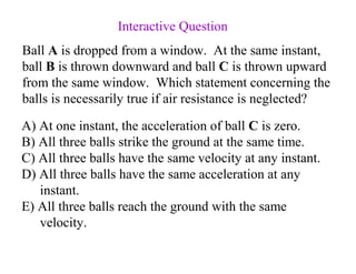Ball A is dropped from a window. At the same instant,
ball B is thrown downward and ball C is thrown upward
from the same window. Which statement concerning the
balls is necessarily true if air resistance is neglected?
A) At one instant, the acceleration of ball C is zero.
B) All three balls strike the ground at the same time.
C) All three balls have the same velocity at any instant.
D) All three balls have the same acceleration at any
instant.
E) All three balls reach the ground with the same
velocity.
Interactive Question
 