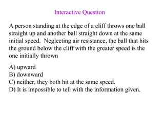 A person standing at the edge of a cliff throws one ball
straight up and another ball straight down at the same
initial speed. Neglecting air resistance, the ball that hits
the ground below the cliff with the greater speed is the
one initially thrown
A) upward
B) downward
C) neither, they both hit at the same speed.
D) It is impossible to tell with the information given.
Interactive Question
 