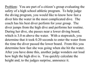 Problem: You are part of a citizen’s group evaluating the
safety of a high school athletic program. To help judge
the diving program, you would like to know how fast a
diver hits the water in the most complicated dive. The
coach has his best diver perform for your group. The
diver jumps from the high dive and performs her routine.
During her dive, she passes near a lower diving board,
which is 3.0 m above the water. With a stopwatch, you
determine that it took 0.20 seconds to enter the water from
the time the diver passed the lower board. From this you
determine how fast she was going when she hit the water.
After you have done this, another judge wonders out loud
how high the high dive is. You quickly calculate the
height and, to the judges surprise, announce it.
 