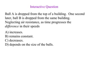 Ball A is dropped from the top of a building. One second
later, ball B is dropped from the same building.
Neglecting air resistance, as time progresses the
difference in their speeds
A) increases.
B) remains constant.
C) decreases.
D) depends on the size of the balls.
Interactive Question
 