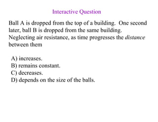 Ball A is dropped from the top of a building. One second
later, ball B is dropped from the same building.
Neglecting air resistance, as time progresses the distance
between them
A) increases.
B) remains constant.
C) decreases.
D) depends on the size of the balls.
Interactive Question
 