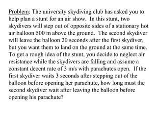 Problem: The university skydiving club has asked you to
help plan a stunt for an air show. In this stunt, two
skydivers will step out of opposite sides of a stationary hot
air balloon 500 m above the ground. The second skydiver
will leave the balloon 20 seconds after the first skydiver,
but you want them to land on the ground at the same time.
To get a rough idea of the stunt, you decide to neglect air
resistance while the skydivers are falling and assume a
constant decent rate of 3 m/s with parachutes open. If the
first skydiver waits 3 seconds after stepping out of the
balloon before opening her parachute, how long must the
second skydiver wait after leaving the balloon before
opening his parachute?
 