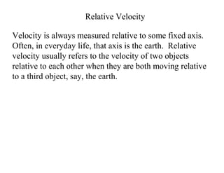 Relative Velocity
Velocity is always measured relative to some fixed axis.
Often, in everyday life, that axis is the earth. Relative
velocity usually refers to the velocity of two objects
relative to each other when they are both moving relative
to a third object, say, the earth.
 