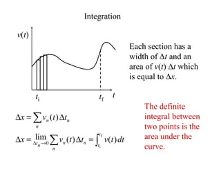 Integration
v(t)
t
Each section has a
width of ∆t and an
area of v(t) ∆t which
is equal to ∆x.
ti tf
∫
∑
∑
=
∆
=
∆
∆
=
∆
→
∆
f
i
)
(
)
(
lim
)
(
0
t
t
n
n
n
n
t
n
n
n
dt
t
v
t
t
v
x
t
t
v
x
The definite
integral between
two points is the
area under the
curve.
 