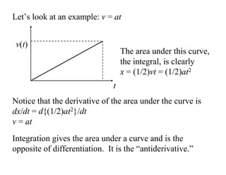 Integration gives the area under a curve and is the
opposite of differentiation. It is the “antiderivative.”
v(t)
t
Let’s look at an example: v = at
The area under this curve,
the integral, is clearly
x = (1/2)vt = (1/2)at2
Notice that the derivative of the area under the curve is
dx/dt = d{(1/2)at2}/dt
v = at
 