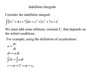 Indefinite Integrals
Consider the indefinite integral:
( ) C
x
x
x
dx
x
x +
+
+
=
+
+
∫ 7
2
7
4
3 2
3
2
We must add some arbitrary constant C, that depends on
the initial conditions.
For example, using the definition of acceleration:
0
v
at
C
at
v
dt
a
dv
dt
a
dv
dt
dv
a
+
=
+
=
=
=
=
∫
∫
 