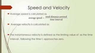  Average speed is calculated as
 Average velocity is calculated as
 The instantaneous velocity is defined as the limiting value of as the time
interval , following the time t, approaches zero.
Speed and Velocity
 
