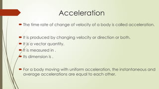  The time rate of change of velocity of a body is called acceleration.
 It is produced by changing velocity or direction or both.
 It is a vector quantity.
 It is measured in .
 Its dimension is .
 For a body moving with uniform acceleration, the instantaneous and
average accelerations are equal to each other.
Acceleration
 
