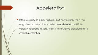  If the velocity of body reduces but not to zero, then the
negative acceleration is called deceleration but if the
velocity reduces to zero, then the negative acceleration is
called retardation.
Acceleration
 