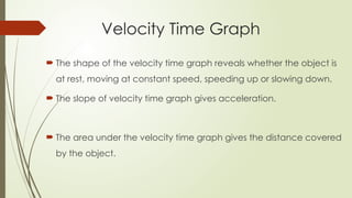 Velocity Time Graph
 The shape of the velocity time graph reveals whether the object is
at rest, moving at constant speed, speeding up or slowing down.
 The slope of velocity time graph gives acceleration.
 The area under the velocity time graph gives the distance covered
by the object.
 