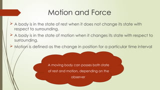 Motion and Force
 A body is in the state of rest when it does not change its state with
respect to surrounding.
 A body is in the state of motion when it changes its state with respect to
surrounding.
 Motion is defined as the change in position for a particular time interval
A moving body can posses both state
of rest and motion, depending on the
observer
 