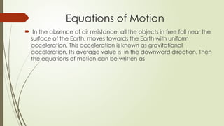  In the absence of air resistance, all the objects in free fall near the
surface of the Earth, moves towards the Earth with uniform
acceleration. This acceleration is known as gravitational
acceleration. Its average value is in the downward direction. Then
the equations of motion can be written as
Equations of Motion
 