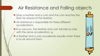  Drop a feather and a coin and the coin reaches the
floor far ahead of the feather.
 Air resistance is responsible for these different
accelerations.
 In a vacuum, the feather and coin fall side by side
with the same acceleration, g.
 A feather and a coin accelerate equally when there
is no air around them.
Air Resistance and Falling objects
 