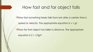How fast something freely falls from rest after a certain time is
speed or velocity. The appropriate equation is v = gt .
How far that object has fallen is distance. The appropriate
equation is S = 1/2gt2
.
How fast and far object falls
 