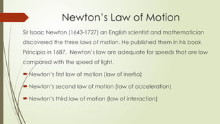 Sir Isaac Newton (1643-1727) an English scientist and mathematician
discovered the three laws of motion. He published them in his book
Principia in 1687. Newton’s law are adequate for speeds that are low
compared with the speed of light.
 Newton’s first law of motion (law of inertia)
 Newton’s second law of motion (law of acceleration)
 Newton’s third law of motion (law of interaction)
Newton’s Law of Motion
 