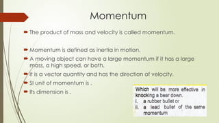  The product of mass and velocity is called momentum.
 Momentum is defined as inertia in motion.
 A moving object can have a large momentum if it has a large
mass, a high speed, or both.
 It is a vector quantity and has the direction of velocity.
 SI unit of momentum is .
 Its dimension is .
Momentum
 